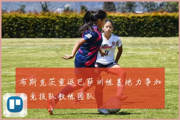 布斯克茨重返巴萨训练基地力争加入竞技队教练团队