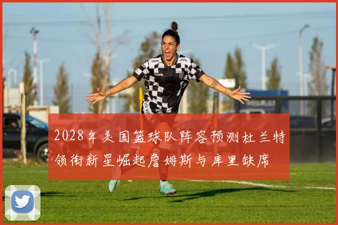 2028年美国篮球队阵容预测杜兰特领衔新星崛起詹姆斯与库里缺席
