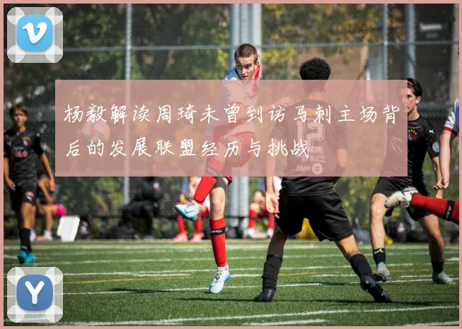 杨毅解读周琦未曾到访马刺主场背后的发展联盟经历与挑战