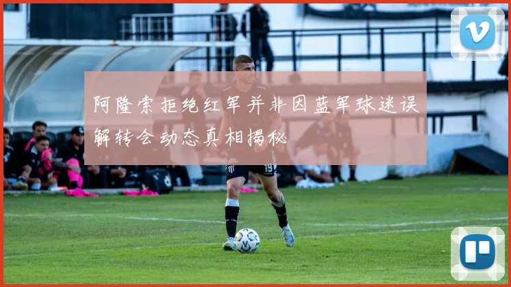 阿隆索拒绝红军并非因蓝军球迷误解转会动态真相揭秘