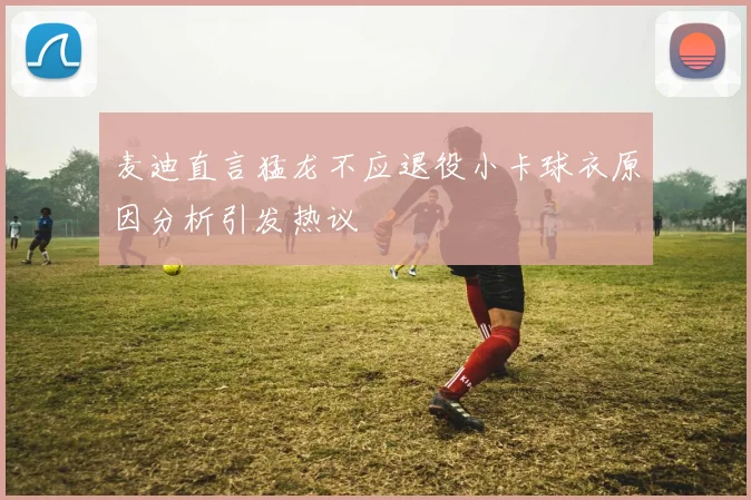 麦迪直言猛龙不应退役小卡球衣原因分析引发热议