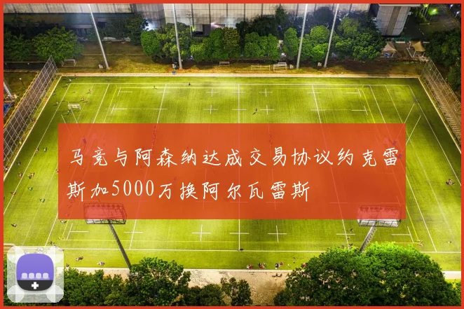 马竞与阿森纳达成交易协议约克雷斯加5000万换阿尔瓦雷斯
