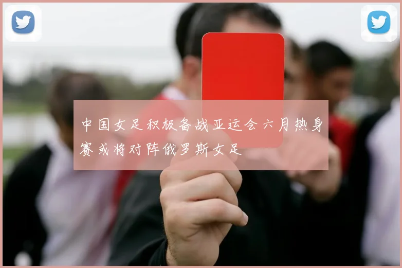 中国女足积极备战亚运会六月热身赛或将对阵俄罗斯女足