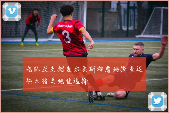 老队友支招查尔莫斯称詹姆斯重返热火将是绝佳选择