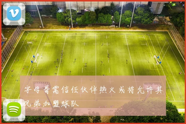 字母哥需信任伙伴热火或将允许其兄弟加盟球队