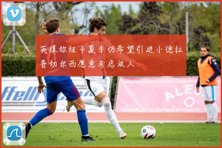 英媒称纽卡夏季仍希望引进小德拉普切尔西愿意考虑放人