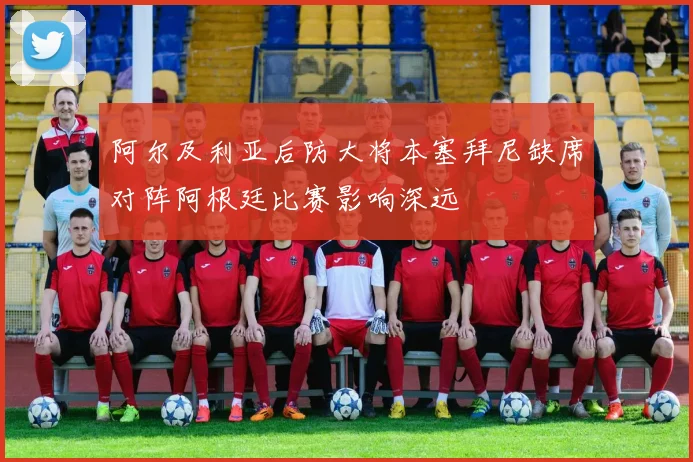 阿尔及利亚后防大将本塞拜尼缺席对阵阿根廷比赛影响深远