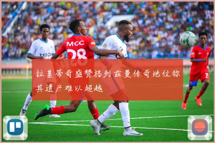 拉基蒂奇盛赞格列兹曼传奇地位称其遗产难以超越