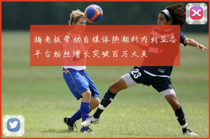 梅老板带动自媒体热潮科内利亚各平台粉丝增长突破百万大关