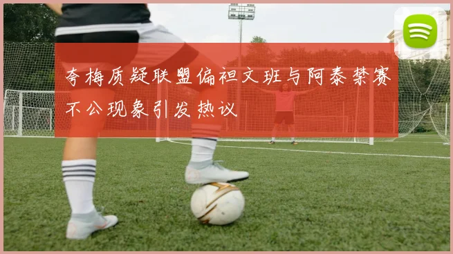夸梅质疑联盟偏袒文班与阿泰禁赛不公现象引发热议
