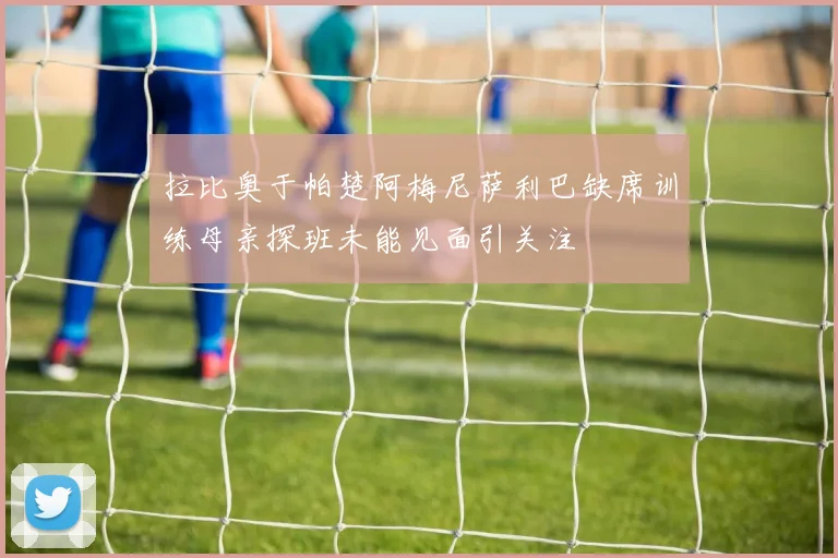 拉比奥于帕楚阿梅尼萨利巴缺席训练母亲探班未能见面引关注
