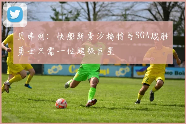 贝弗利：快船新秀沙梅特与SGA战胜勇士只需一位超级巨星