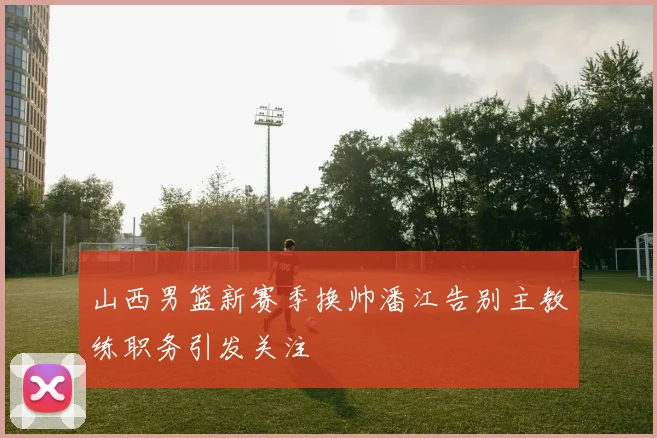 山西男篮新赛季换帅潘江告别主教练职务引发关注