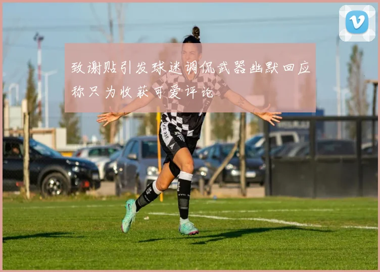 致谢贴引发球迷调侃武器幽默回应称只为收获可爱评论