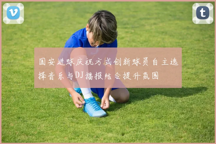 国安进球庆祝方式创新球员自主选择音乐与DJ播报结合提升氛围