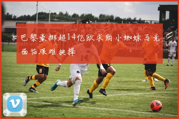 巴黎豪掷超14亿欧求购小蜘蛛马竞面临艰难抉择