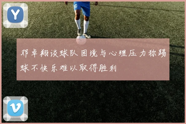 邓卓翔谈球队困境与心理压力称踢球不快乐难以取得胜利